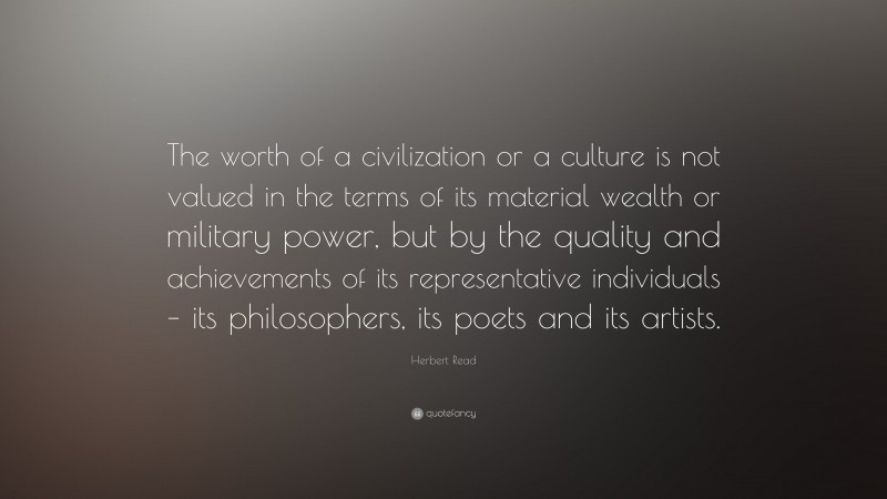 Herbert Read Quote: “The worth of a civilization or a culture is not valued in the terms of its material wealth or military power, but by the quality and achievements of its representative individuals – its philosophers, its poets and its artists.”