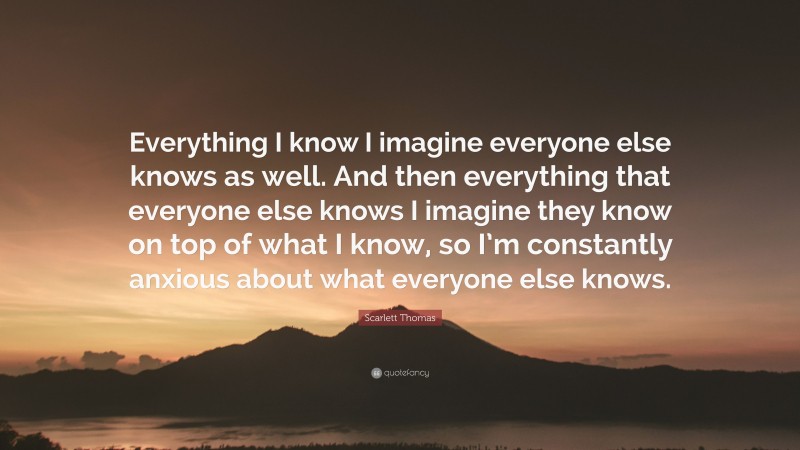 Scarlett Thomas Quote: “Everything I know I imagine everyone else knows as well. And then everything that everyone else knows I imagine they know on top of what I know, so I’m constantly anxious about what everyone else knows.”