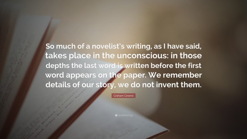 Graham Greene Quote: “So much of a novelist’s writing, as I have said, takes place in the unconscious: in those depths the last word is written before the first word appears on the paper. We remember details of our story, we do not invent them.”
