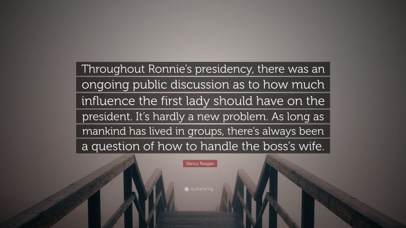 Nancy Reagan Quote: “Throughout Ronnie’s presidency, there was an ongoing public discussion as to how much influence the first lady should have on the president. It’s hardly a new problem. As long as mankind has lived in groups, there’s always been a question of how to handle the boss’s wife.”