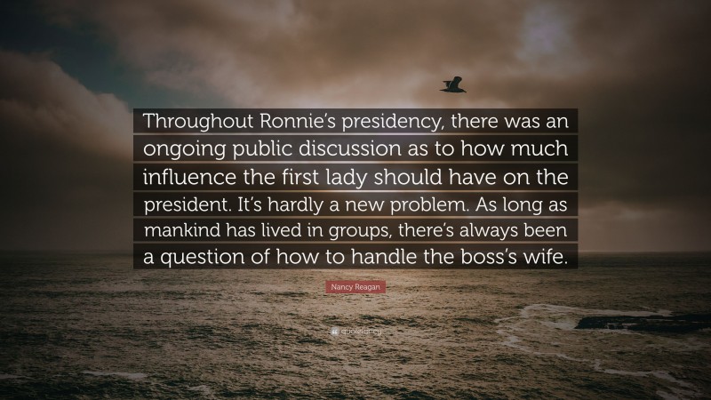 Nancy Reagan Quote: “Throughout Ronnie’s presidency, there was an ongoing public discussion as to how much influence the first lady should have on the president. It’s hardly a new problem. As long as mankind has lived in groups, there’s always been a question of how to handle the boss’s wife.”
