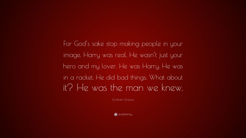 Graham Greene Quote: “For God’s sake stop making people in your image. Harry was real. He wasn’t just your hero and my lover. He was Harry. He was in a racket. He did bad things. What about it? He was the man we knew.”
