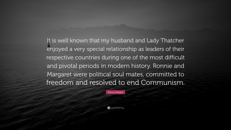 Nancy Reagan Quote: “It is well known that my husband and Lady Thatcher enjoyed a very special relationship as leaders of their respective countries during one of the most difficult and pivotal periods in modern history. Ronnie and Margaret were political soul mates, committed to freedom and resolved to end Communism.”