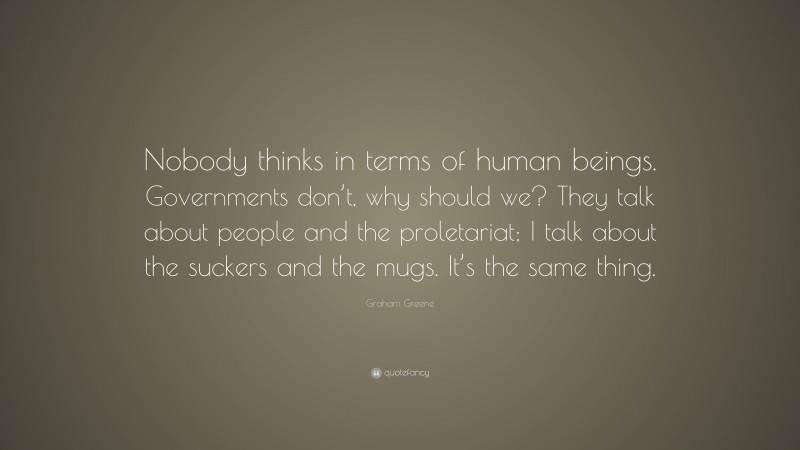 Graham Greene Quote: “Nobody thinks in terms of human beings. Governments don’t, why should we? They talk about people and the proletariat; I talk about the suckers and the mugs. It’s the same thing.”