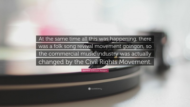 Bernice Johnson Reagon Quote: “At the same time all this was happening, there was a folk song revival movement goingon, so the commercial music industry was actually changed by the Civil Rights Movement.”