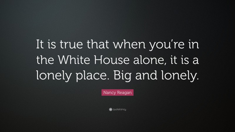 Nancy Reagan Quote: “It is true that when you’re in the White House alone, it is a lonely place. Big and lonely.”