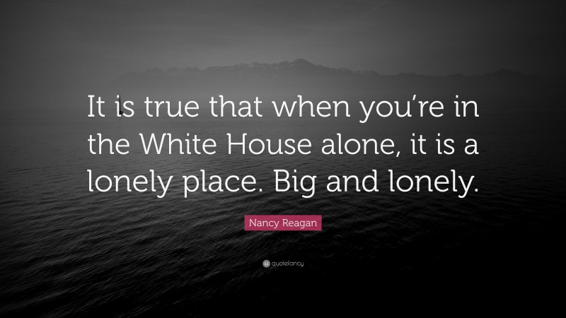 Nancy Reagan Quote: “It is true that when you’re in the White House alone, it is a lonely place. Big and lonely.”