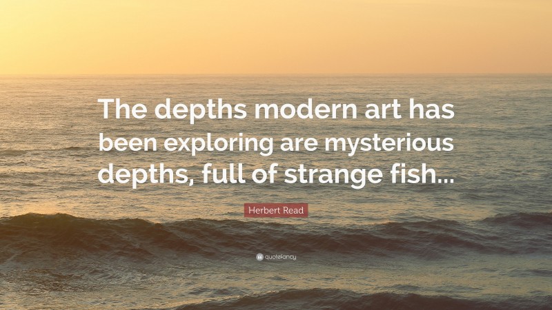 Herbert Read Quote: “The depths modern art has been exploring are mysterious depths, full of strange fish...”
