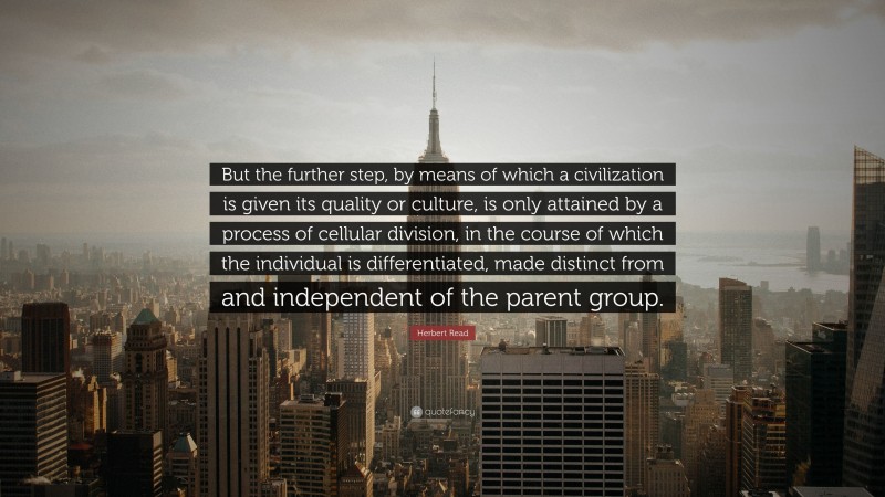 Herbert Read Quote: “But the further step, by means of which a civilization is given its quality or culture, is only attained by a process of cellular division, in the course of which the individual is differentiated, made distinct from and independent of the parent group.”