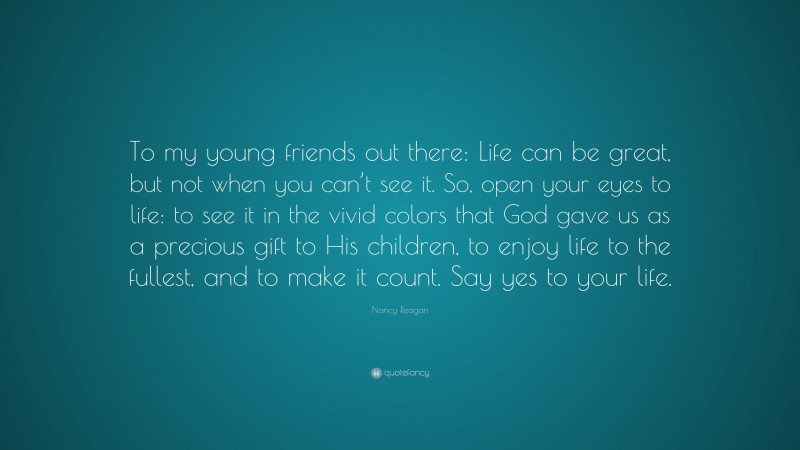 Nancy Reagan Quote: “To my young friends out there: Life can be great, but not when you can’t see it. So, open your eyes to life: to see it in the vivid colors that God gave us as a precious gift to His children, to enjoy life to the fullest, and to make it count. Say yes to your life.”