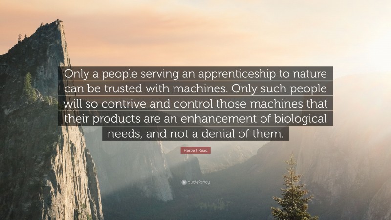 Herbert Read Quote: “Only a people serving an apprenticeship to nature can be trusted with machines. Only such people will so contrive and control those machines that their products are an enhancement of biological needs, and not a denial of them.”