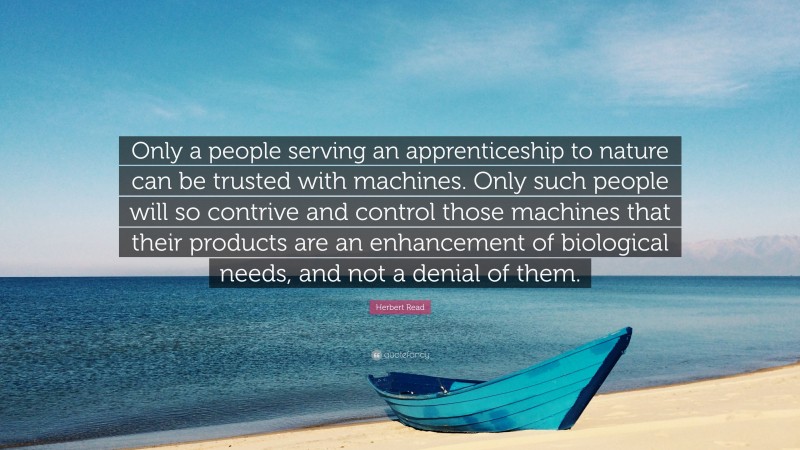Herbert Read Quote: “Only a people serving an apprenticeship to nature can be trusted with machines. Only such people will so contrive and control those machines that their products are an enhancement of biological needs, and not a denial of them.”