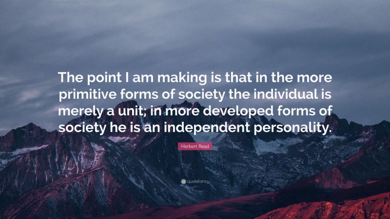 Herbert Read Quote: “The point I am making is that in the more primitive forms of society the individual is merely a unit; in more developed forms of society he is an independent personality.”