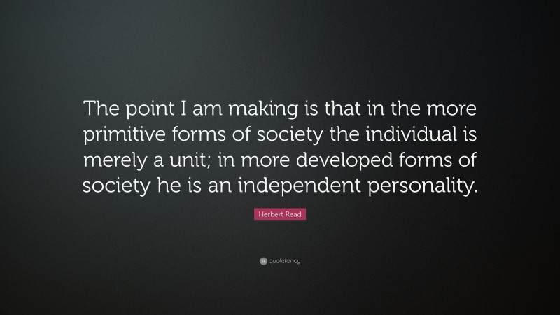 Herbert Read Quote: “The point I am making is that in the more primitive forms of society the individual is merely a unit; in more developed forms of society he is an independent personality.”