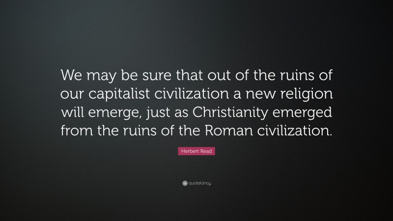 Herbert Read Quote: “We may be sure that out of the ruins of our capitalist civilization a new religion will emerge, just as Christianity emerged from the ruins of the Roman civilization.”