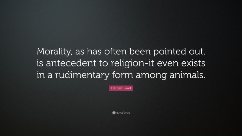 Herbert Read Quote: “Morality, as has often been pointed out, is antecedent to religion-it even exists in a rudimentary form among animals.”