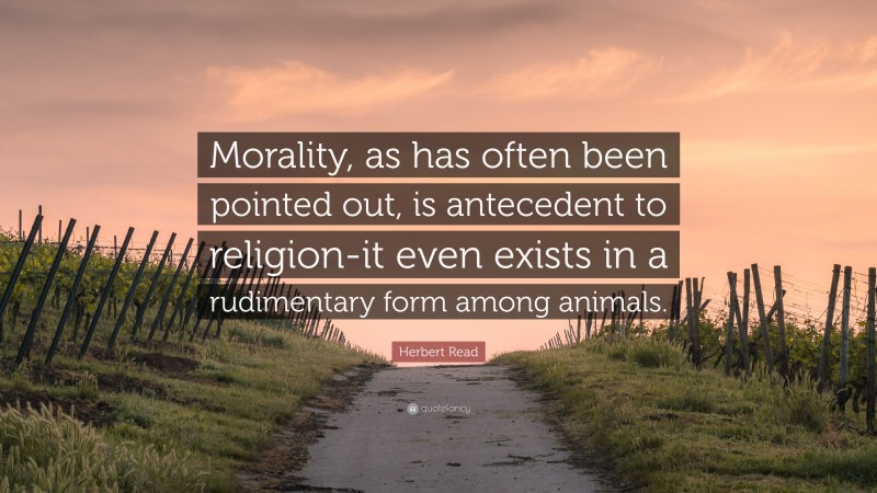 Herbert Read Quote: “Morality, as has often been pointed out, is antecedent to religion-it even exists in a rudimentary form among animals.”