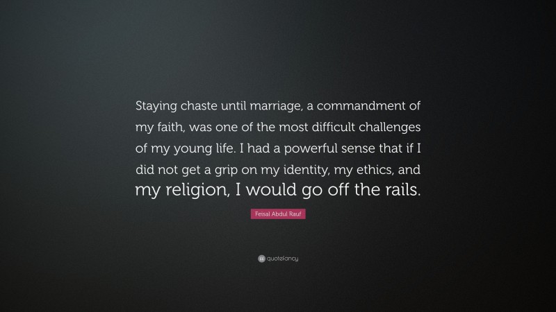 Feisal Abdul Rauf Quote: “Staying chaste until marriage, a commandment of my faith, was one of the most difficult challenges of my young life. I had a powerful sense that if I did not get a grip on my identity, my ethics, and my religion, I would go off the rails.”