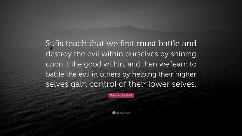 Feisal Abdul Rauf Quote: “Sufis teach that we first must battle and destroy the evil within ourselves by shining upon it the good within, and then we learn to battle the evil in others by helping their higher selves gain control of their lower selves.”