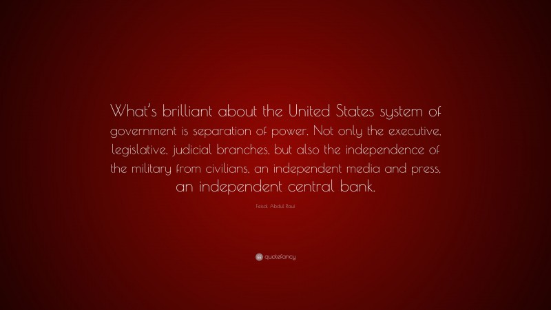 Feisal Abdul Rauf Quote: “What’s brilliant about the United States system of government is separation of power. Not only the executive, legislative, judicial branches, but also the independence of the military from civilians, an independent media and press, an independent central bank.”
