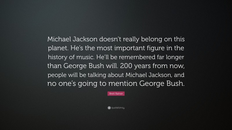 Brett Ratner Quote: “Michael Jackson doesn’t really belong on this planet. He’s the most important figure in the history of music. He’ll be remembered far longer than George Bush will. 200 years from now, people will be talking about Michael Jackson, and no one’s going to mention George Bush.”