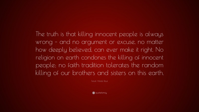 Feisal Abdul Rauf Quote: “The truth is that killing innocent people is always wrong – and no argument or excuse, no matter how deeply believed, can ever make it right. No religion on earth condones the killing of innocent people; no faith tradition tolerates the random killing of our brothers and sisters on this earth.”