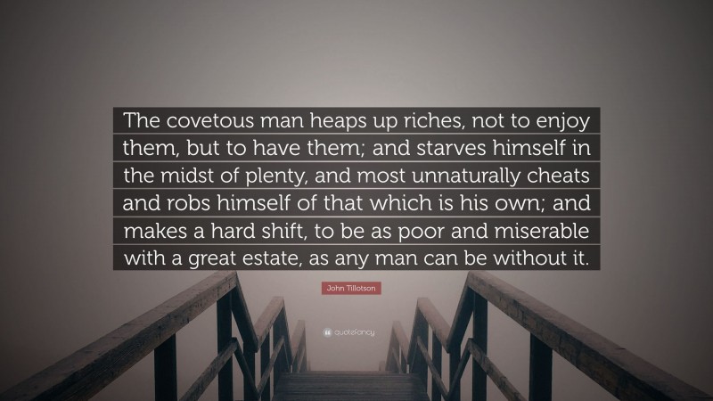 John Tillotson Quote: “The covetous man heaps up riches, not to enjoy them, but to have them; and starves himself in the midst of plenty, and most unnaturally cheats and robs himself of that which is his own; and makes a hard shift, to be as poor and miserable with a great estate, as any man can be without it.”