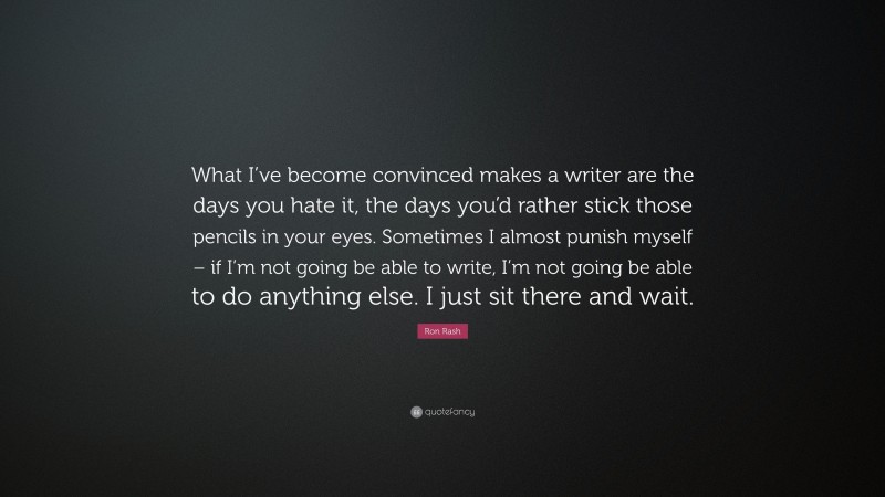 Ron Rash Quote: “What I’ve become convinced makes a writer are the days you hate it, the days you’d rather stick those pencils in your eyes. Sometimes I almost punish myself – if I’m not going be able to write, I’m not going be able to do anything else. I just sit there and wait.”