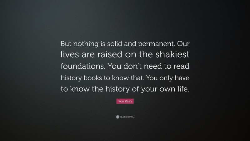 Ron Rash Quote: “But nothing is solid and permanent. Our lives are raised on the shakiest foundations. You don’t need to read history books to know that. You only have to know the history of your own life.”