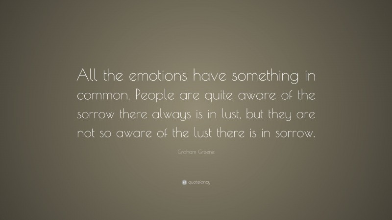 Graham Greene Quote: “All the emotions have something in common. People are quite aware of the sorrow there always is in lust, but they are not so aware of the lust there is in sorrow.”