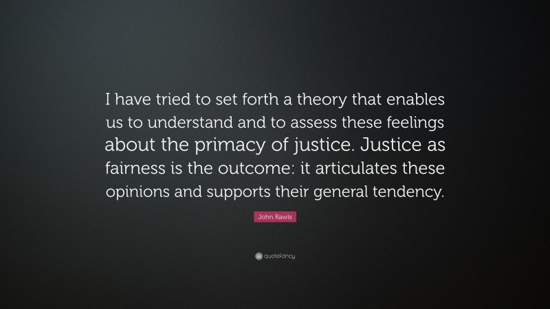 John Rawls Quote: “I have tried to set forth a theory that enables us to understand and to assess these feelings about the primacy of justice. Justice as fairness is the outcome: it articulates these opinions and supports their general tendency.”