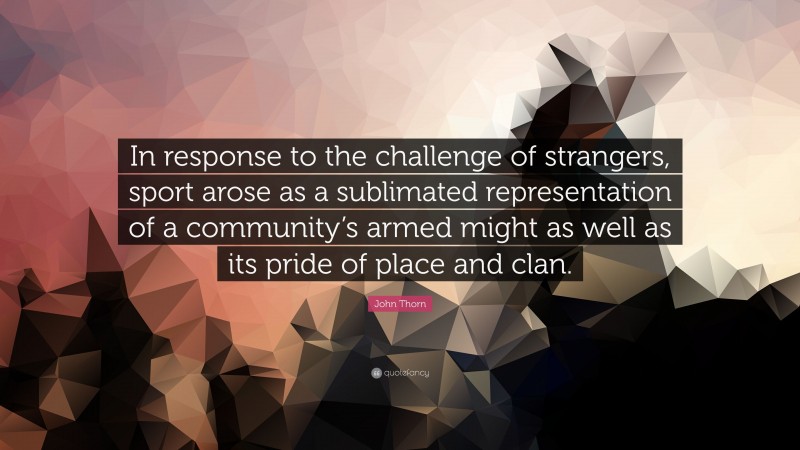 John Thorn Quote: “In response to the challenge of strangers, sport arose as a sublimated representation of a community’s armed might as well as its pride of place and clan.”