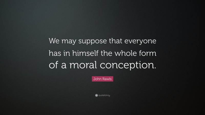 John Rawls Quote: “We may suppose that everyone has in himself the whole form of a moral conception.”