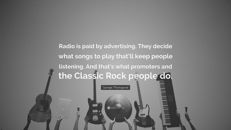 George Thorogood Quote: “Radio is paid by advertising. They decide what songs to play that’ll keep people listening. And that’s what promoters and the Classic Rock people do.”