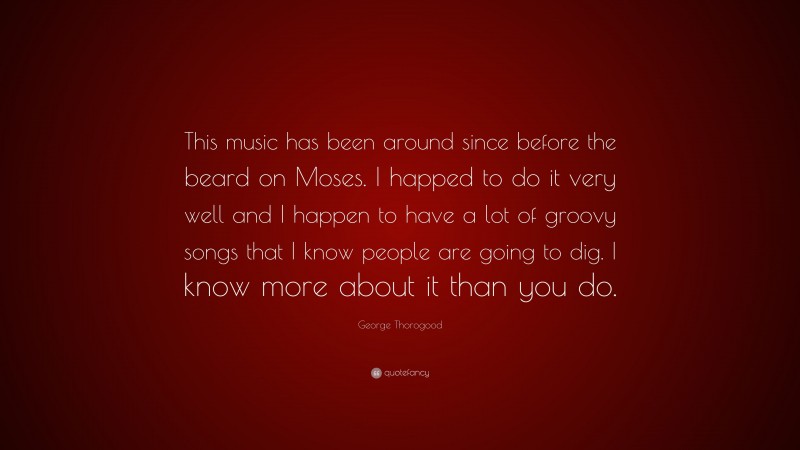 George Thorogood Quote: “This music has been around since before the beard on Moses. I happed to do it very well and I happen to have a lot of groovy songs that I know people are going to dig. I know more about it than you do.”