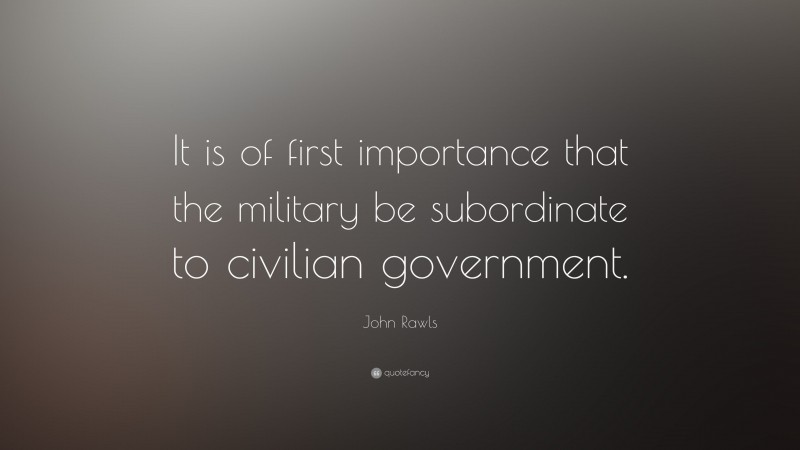 John Rawls Quote: “It is of first importance that the military be subordinate to civilian government.”