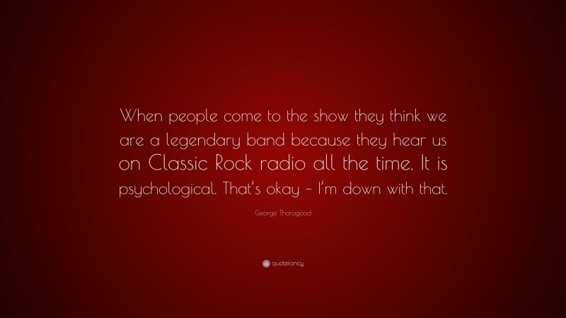 George Thorogood Quote: “When people come to the show they think we are a legendary band because they hear us on Classic Rock radio all the time. It is psychological. That’s okay – I’m down with that.”