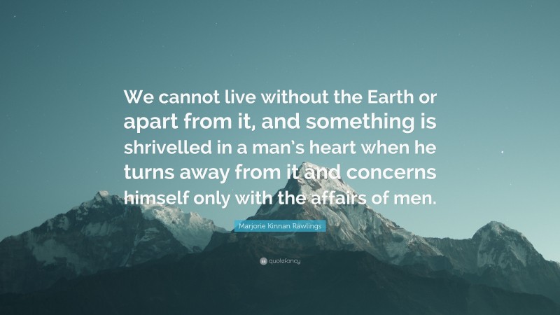 Marjorie Kinnan Rawlings Quote: “We cannot live without the Earth or apart from it, and something is shrivelled in a man’s heart when he turns away from it and concerns himself only with the affairs of men.”