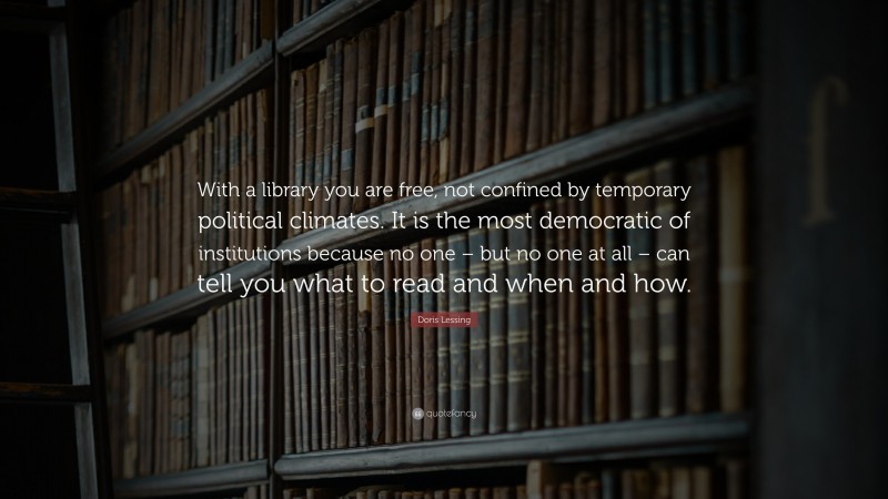 Doris Lessing Quote: “With a library you are free, not confined by temporary political climates. It is the most democratic of institutions because no one – but no one at all – can tell you what to read and when and how.”