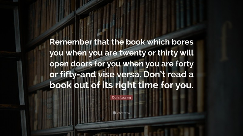 Doris Lessing Quote: “Remember that the book which bores you when you are twenty or thirty will open doors for you when you are forty or fifty-and vise versa. Don’t read a book out of its right time for you.”