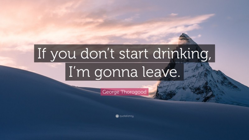 George Thorogood Quote: “If you don’t start drinking, I’m gonna leave.”