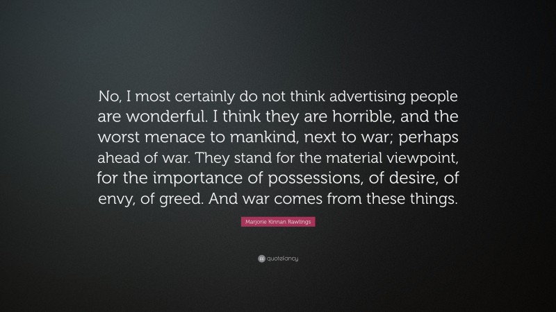 Marjorie Kinnan Rawlings Quote: “No, I most certainly do not think advertising people are wonderful. I think they are horrible, and the worst menace to mankind, next to war; perhaps ahead of war. They stand for the material viewpoint, for the importance of possessions, of desire, of envy, of greed. And war comes from these things.”
