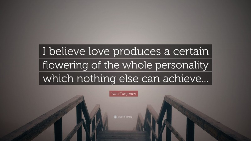 Ivan Turgenev Quote: “I believe love produces a certain flowering of the whole personality which nothing else can achieve...”