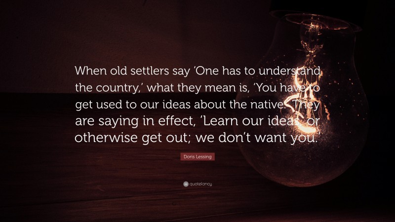 Doris Lessing Quote: “When old settlers say ‘One has to understand the country,’ what they mean is, ‘You have to get used to our ideas about the native.’ They are saying in effect, ‘Learn our ideas, or otherwise get out; we don’t want you.’”