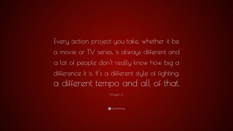 Maggie Q Quote: “Every action project you take, whether it be a movie or TV series, is always different and a lot of people don’t really know how big a difference it is. It’s a different style of fighting, a different tempo and all of that.”