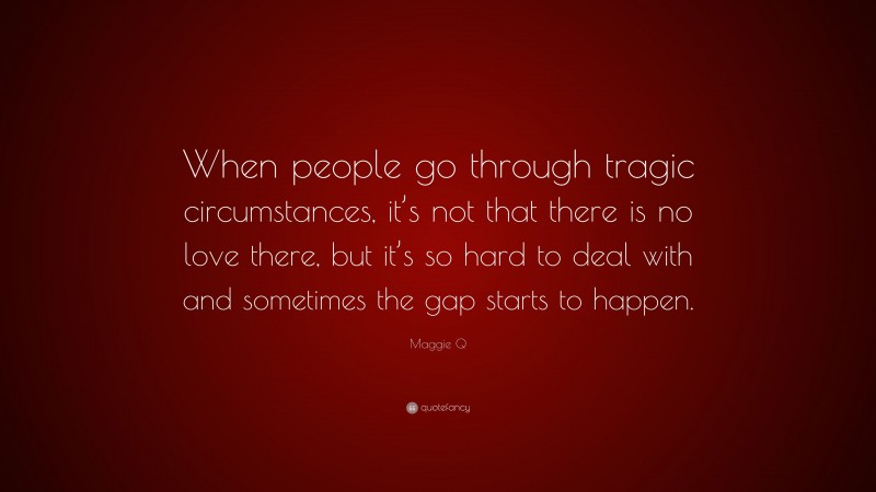 Maggie Q Quote: “When people go through tragic circumstances, it’s not that there is no love there, but it’s so hard to deal with and sometimes the gap starts to happen.”