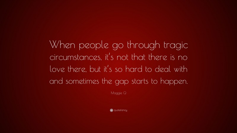 Maggie Q Quote: “When people go through tragic circumstances, it’s not that there is no love there, but it’s so hard to deal with and sometimes the gap starts to happen.”
