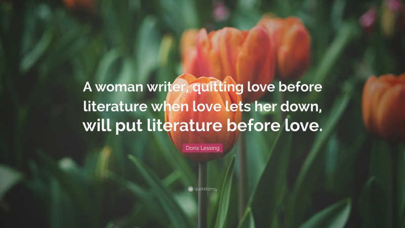 Doris Lessing Quote: “A woman writer, quitting love before literature when love lets her down, will put literature before love.”