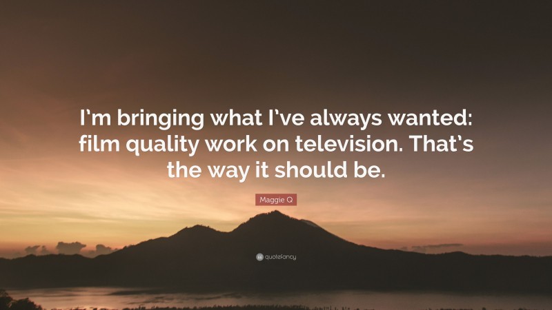 Maggie Q Quote: “I’m bringing what I’ve always wanted: film quality work on television. That’s the way it should be.”