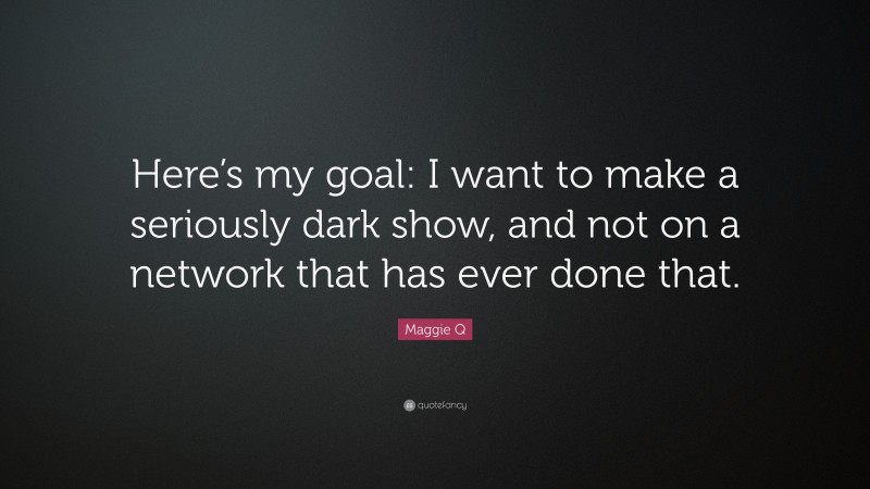 Maggie Q Quote: “Here’s my goal: I want to make a seriously dark show, and not on a network that has ever done that.”